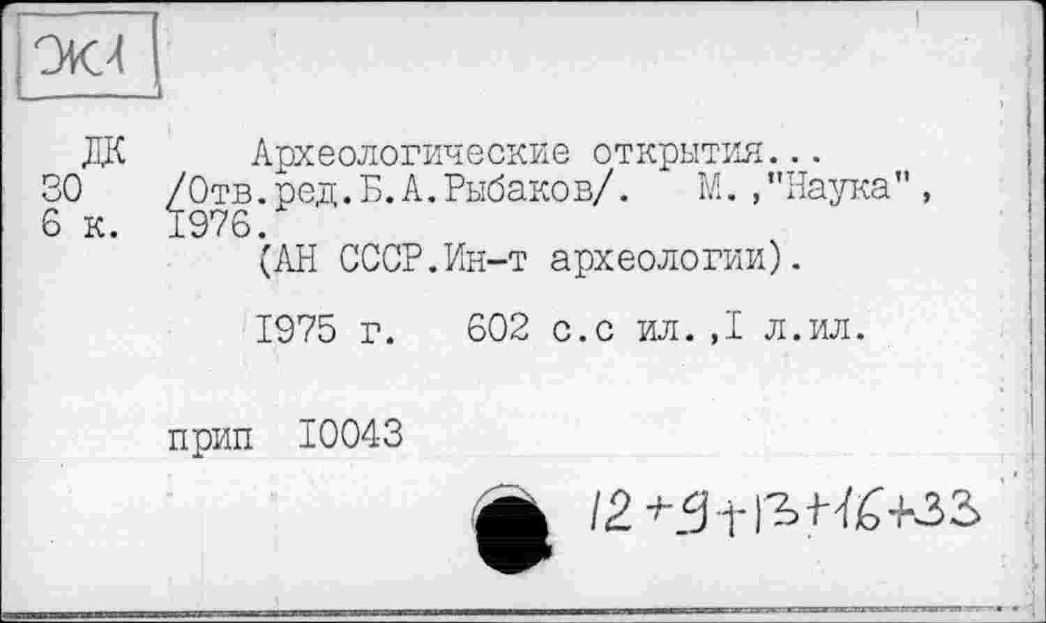 ﻿la’sL
Ж Археологические открытия...
30 /Отв. род. Б. А. Рыбаков/.	М.,’’Наука”,
6 к. 1976.
(АН СССР.Ин-т археологии).
1975 г. 602 с.с ил. ,1 л.ил.
прип 10043
12